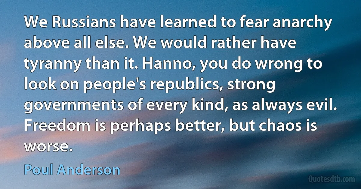 We Russians have learned to fear anarchy above all else. We would rather have tyranny than it. Hanno, you do wrong to look on people's republics, strong governments of every kind, as always evil. Freedom is perhaps better, but chaos is worse. (Poul Anderson)