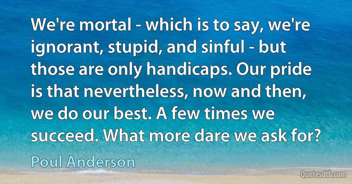 We're mortal - which is to say, we're ignorant, stupid, and sinful - but those are only handicaps. Our pride is that nevertheless, now and then, we do our best. A few times we succeed. What more dare we ask for? (Poul Anderson)