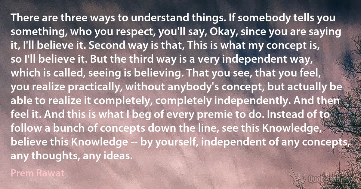 There are three ways to understand things. If somebody tells you something, who you respect, you'll say, Okay, since you are saying it, I'll believe it. Second way is that, This is what my concept is, so I'll believe it. But the third way is a very independent way, which is called, seeing is believing. That you see, that you feel, you realize practically, without anybody's concept, but actually be able to realize it completely, completely independently. And then feel it. And this is what I beg of every premie to do. Instead of to follow a bunch of concepts down the line, see this Knowledge, believe this Knowledge -- by yourself, independent of any concepts, any thoughts, any ideas. (Prem Rawat)