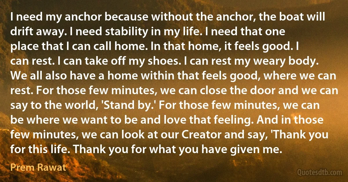 I need my anchor because without the anchor, the boat will drift away. I need stability in my life. I need that one place that I can call home. In that home, it feels good. I can rest. I can take off my shoes. I can rest my weary body. We all also have a home within that feels good, where we can rest. For those few minutes, we can close the door and we can say to the world, 'Stand by.' For those few minutes, we can be where we want to be and love that feeling. And in those few minutes, we can look at our Creator and say, 'Thank you for this life. Thank you for what you have given me. (Prem Rawat)