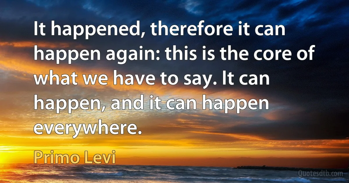 It happened, therefore it can happen again: this is the core of what we have to say. It can happen, and it can happen everywhere. (Primo Levi)