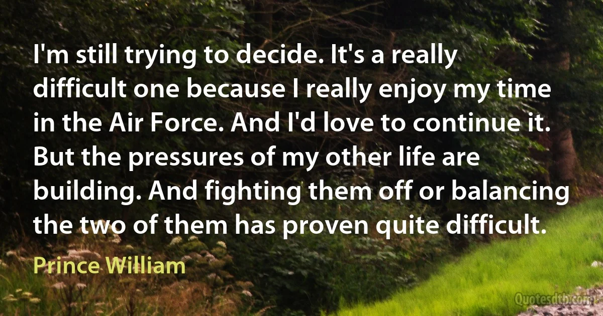 I'm still trying to decide. It's a really difficult one because I really enjoy my time in the Air Force. And I'd love to continue it. But the pressures of my other life are building. And fighting them off or balancing the two of them has proven quite difficult. (Prince William)