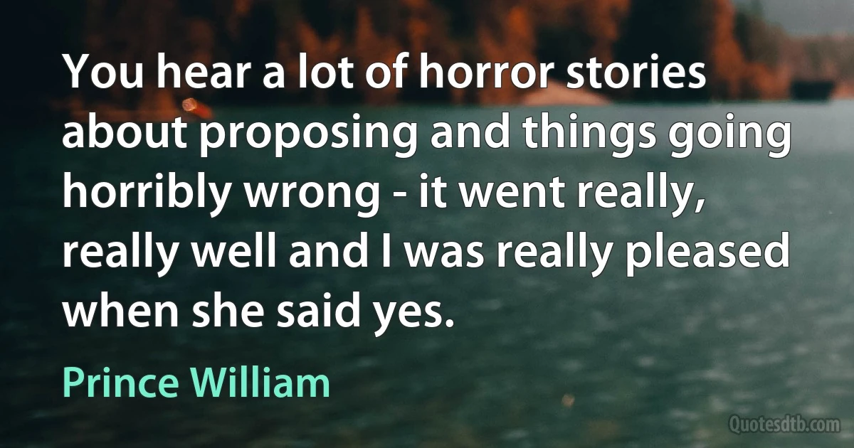 You hear a lot of horror stories about proposing and things going horribly wrong - it went really, really well and I was really pleased when she said yes. (Prince William)