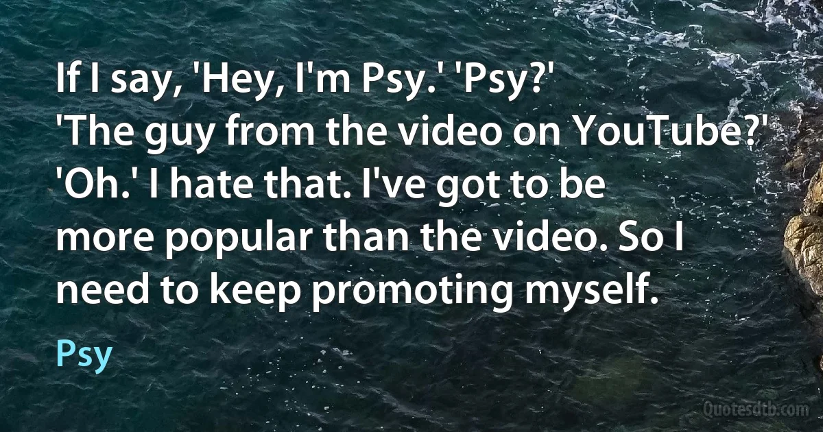 If I say, 'Hey, I'm Psy.' 'Psy?' 'The guy from the video on YouTube?' 'Oh.' I hate that. I've got to be more popular than the video. So I need to keep promoting myself. (Psy)