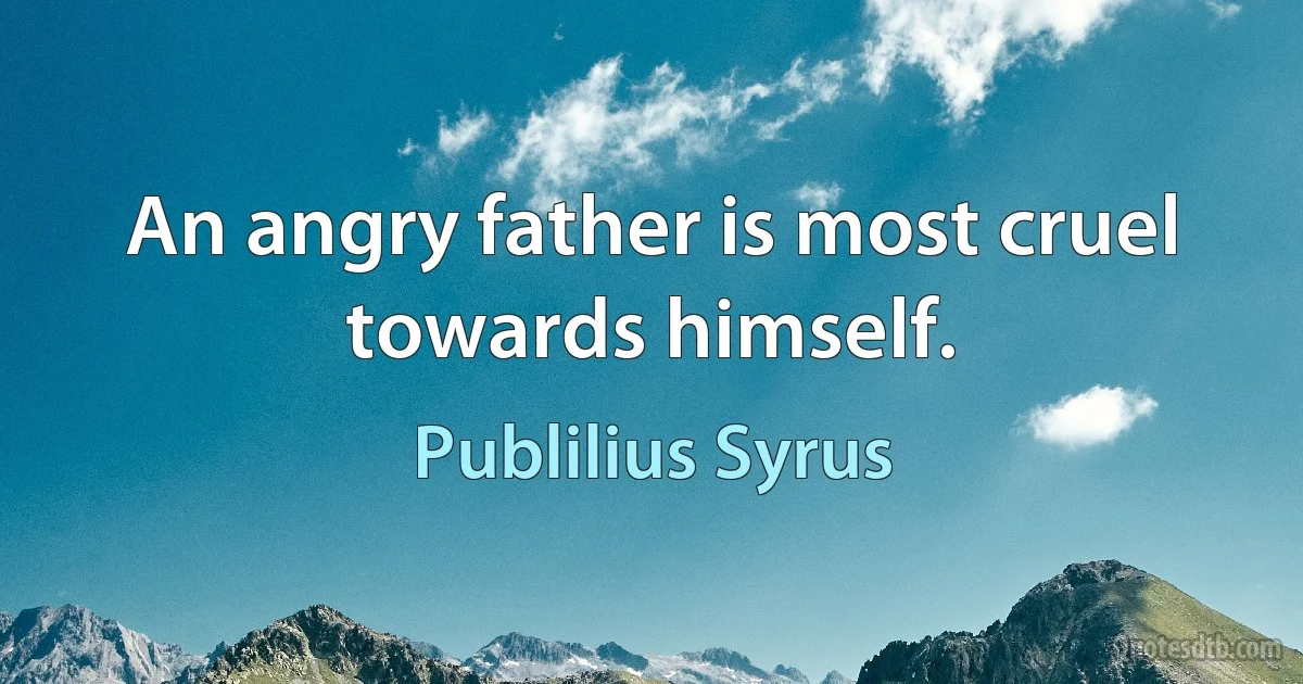 An angry father is most cruel towards himself. (Publilius Syrus)