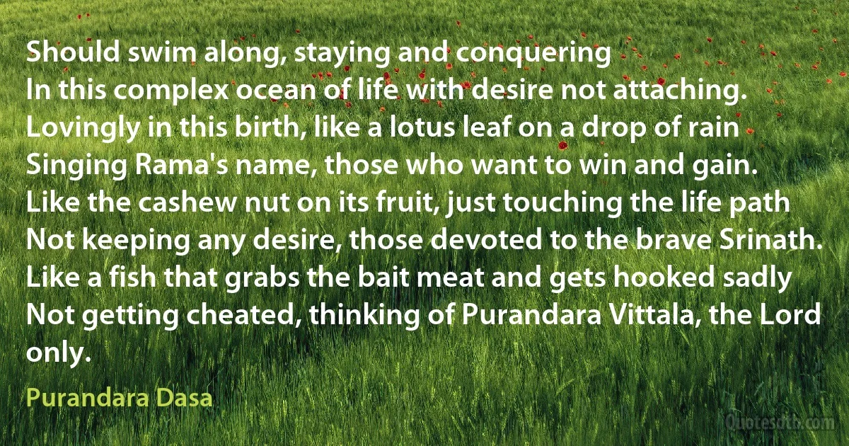 Should swim along, staying and conquering
In this complex ocean of life with desire not attaching.
Lovingly in this birth, like a lotus leaf on a drop of rain
Singing Rama's name, those who want to win and gain.
Like the cashew nut on its fruit, just touching the life path
Not keeping any desire, those devoted to the brave Srinath.
Like a fish that grabs the bait meat and gets hooked sadly
Not getting cheated, thinking of Purandara Vittala, the Lord only. (Purandara Dasa)