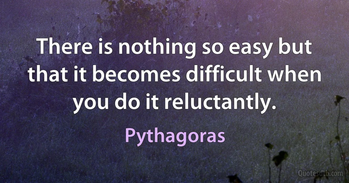 There is nothing so easy but that it becomes difficult when you do it reluctantly. (Pythagoras)