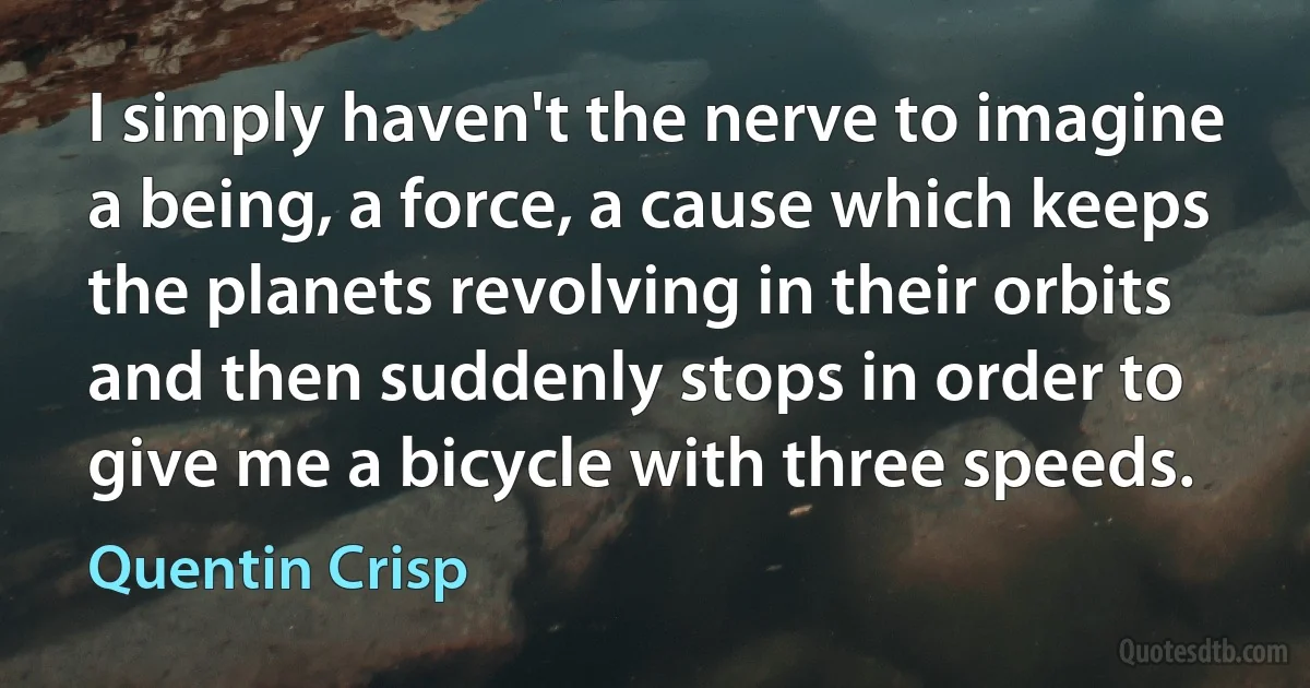 I simply haven't the nerve to imagine a being, a force, a cause which keeps the planets revolving in their orbits and then suddenly stops in order to give me a bicycle with three speeds. (Quentin Crisp)