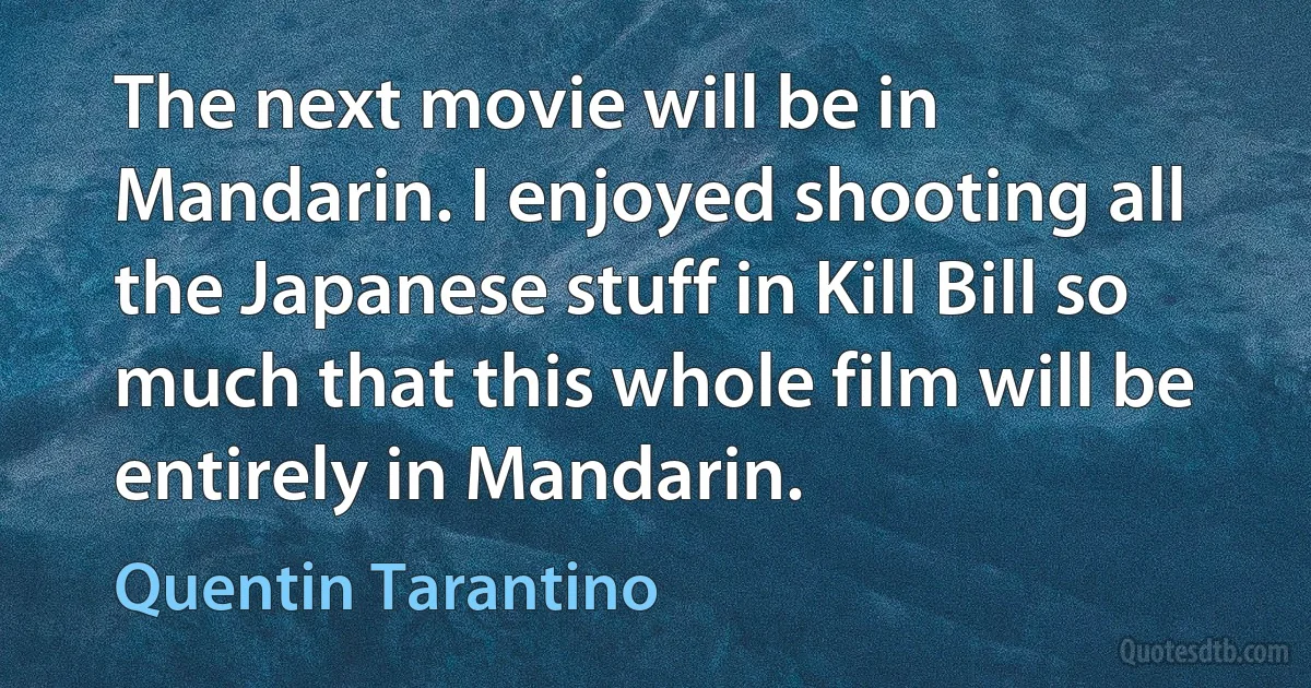 The next movie will be in Mandarin. I enjoyed shooting all the Japanese stuff in Kill Bill so much that this whole film will be entirely in Mandarin. (Quentin Tarantino)