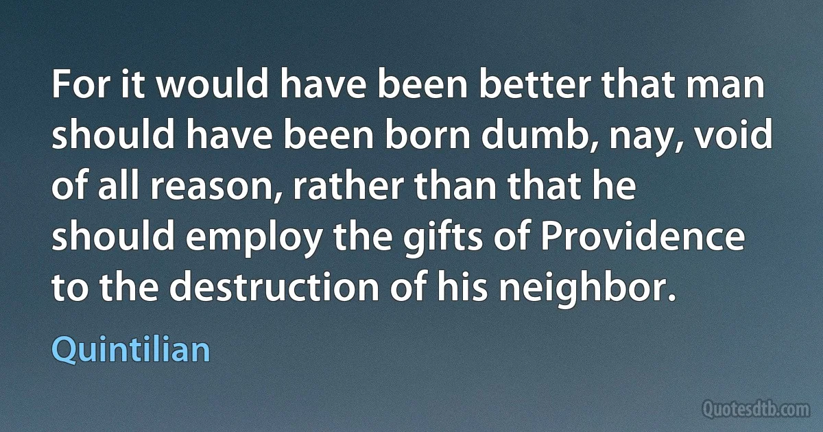 For it would have been better that man should have been born dumb, nay, void of all reason, rather than that he should employ the gifts of Providence to the destruction of his neighbor. (Quintilian)