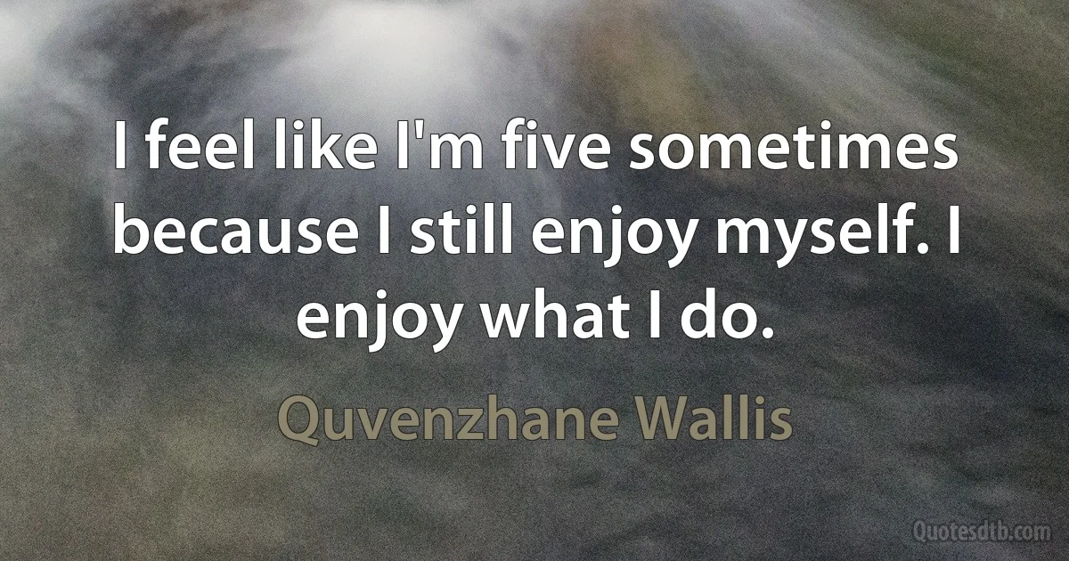 I feel like I'm five sometimes because I still enjoy myself. I enjoy what I do. (Quvenzhane Wallis)