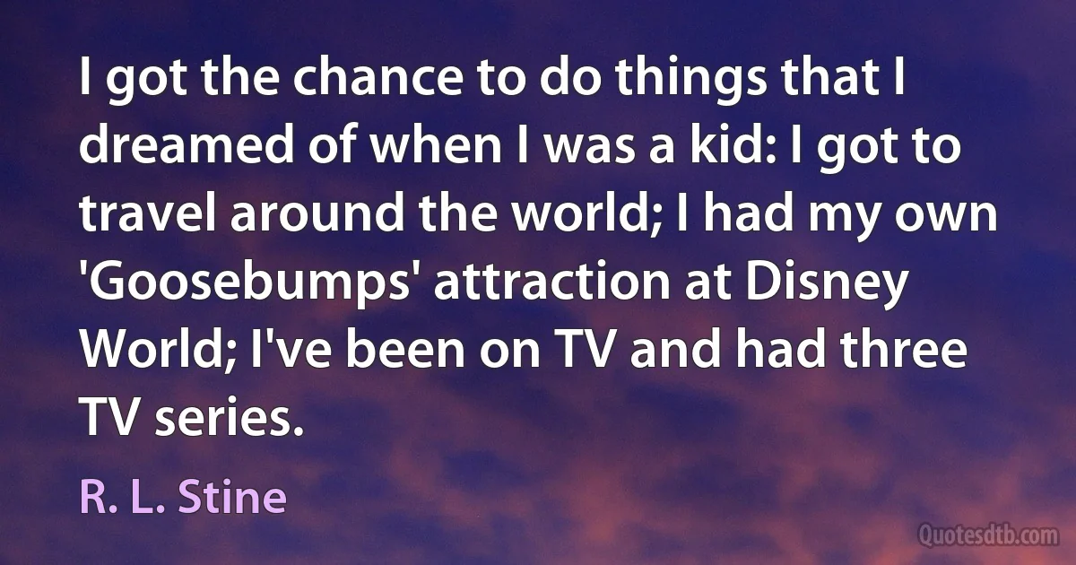 I got the chance to do things that I dreamed of when I was a kid: I got to travel around the world; I had my own 'Goosebumps' attraction at Disney World; I've been on TV and had three TV series. (R. L. Stine)