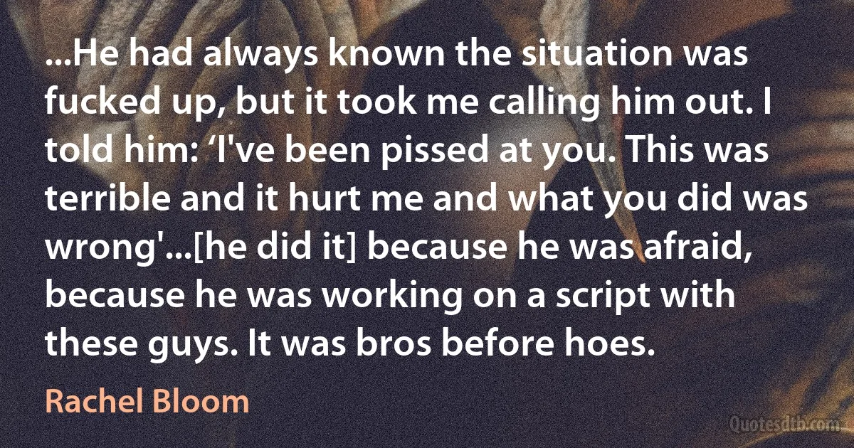 ...He had always known the situation was fucked up, but it took me calling him out. I told him: ‘I've been pissed at you. This was terrible and it hurt me and what you did was wrong'...[he did it] because he was afraid, because he was working on a script with these guys. It was bros before hoes. (Rachel Bloom)