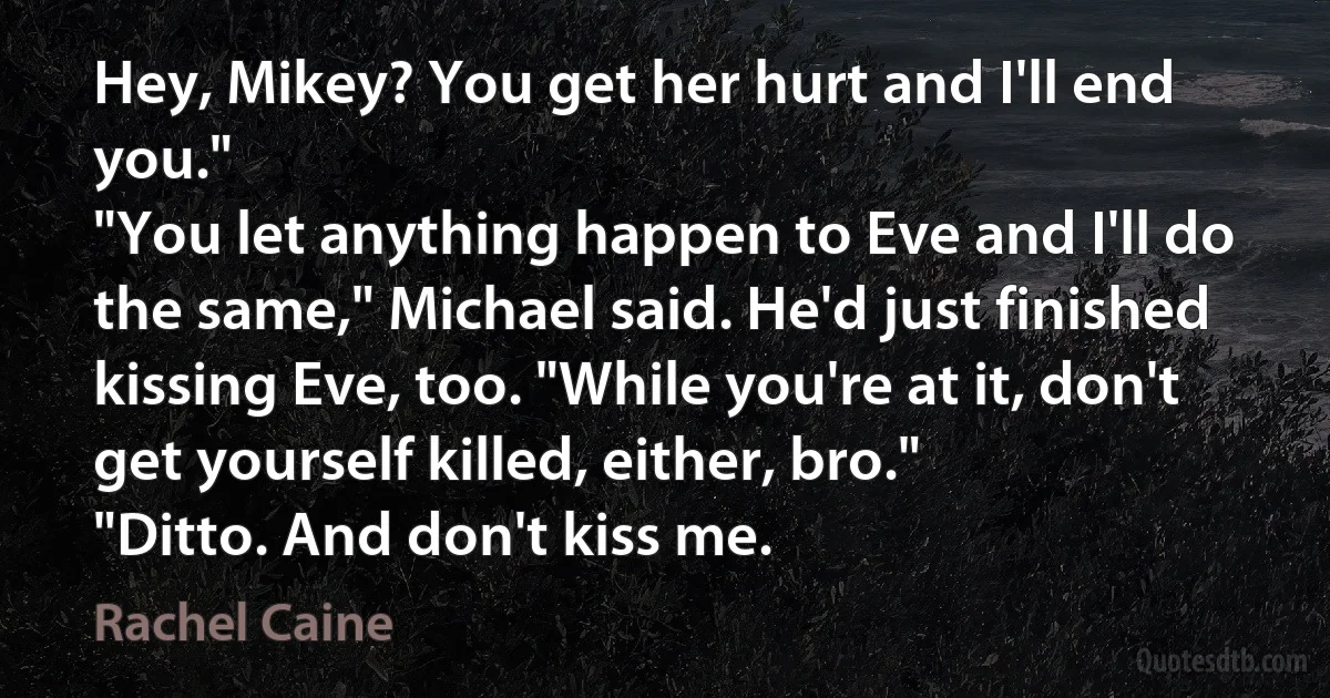 Hey, Mikey? You get her hurt and I'll end you."
"You let anything happen to Eve and I'll do the same," Michael said. He'd just finished kissing Eve, too. "While you're at it, don't get yourself killed, either, bro."
"Ditto. And don't kiss me. (Rachel Caine)