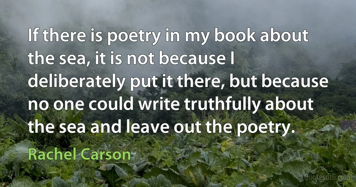 If there is poetry in my book about the sea, it is not because I deliberately put it there, but because no one could write truthfully about the sea and leave out the poetry. (Rachel Carson)