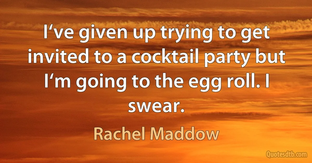 I‘ve given up trying to get invited to a cocktail party but I‘m going to the egg roll. I swear. (Rachel Maddow)