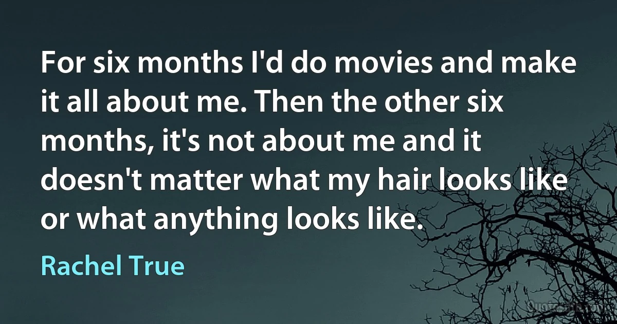 For six months I'd do movies and make it all about me. Then the other six months, it's not about me and it doesn't matter what my hair looks like or what anything looks like. (Rachel True)