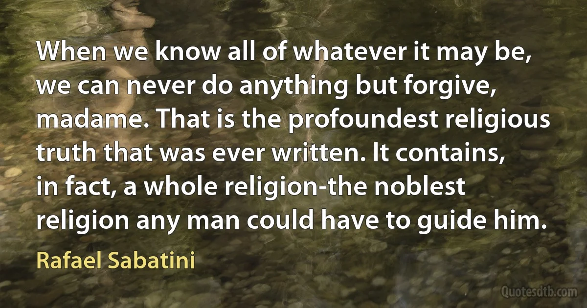 When we know all of whatever it may be, we can never do anything but forgive, madame. That is the profoundest religious truth that was ever written. It contains, in fact, a whole religion-the noblest religion any man could have to guide him. (Rafael Sabatini)