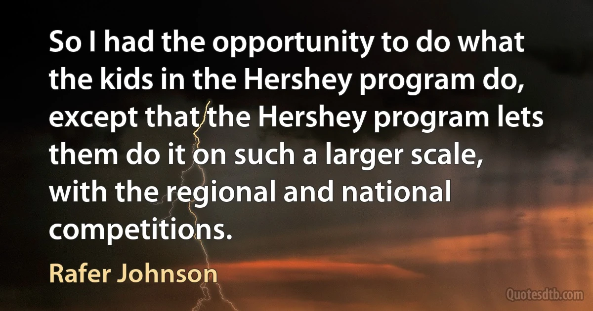 So I had the opportunity to do what the kids in the Hershey program do, except that the Hershey program lets them do it on such a larger scale, with the regional and national competitions. (Rafer Johnson)