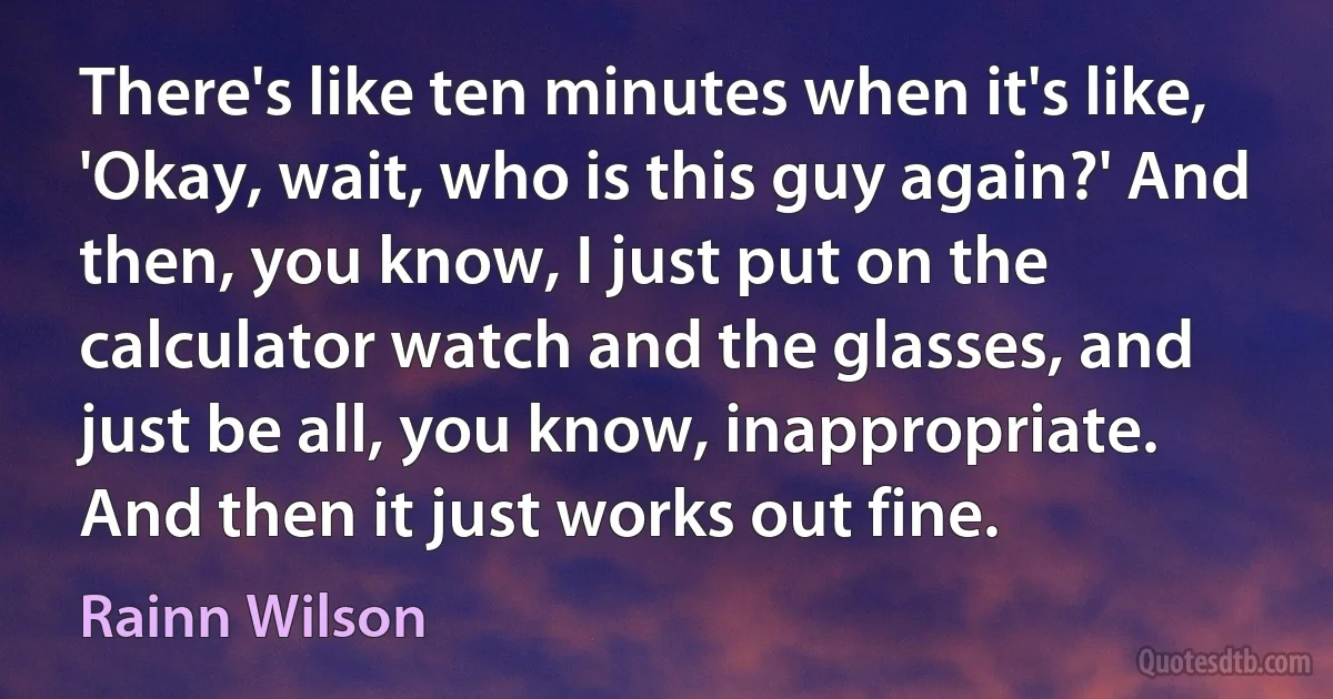 There's like ten minutes when it's like, 'Okay, wait, who is this guy again?' And then, you know, I just put on the calculator watch and the glasses, and just be all, you know, inappropriate. And then it just works out fine. (Rainn Wilson)