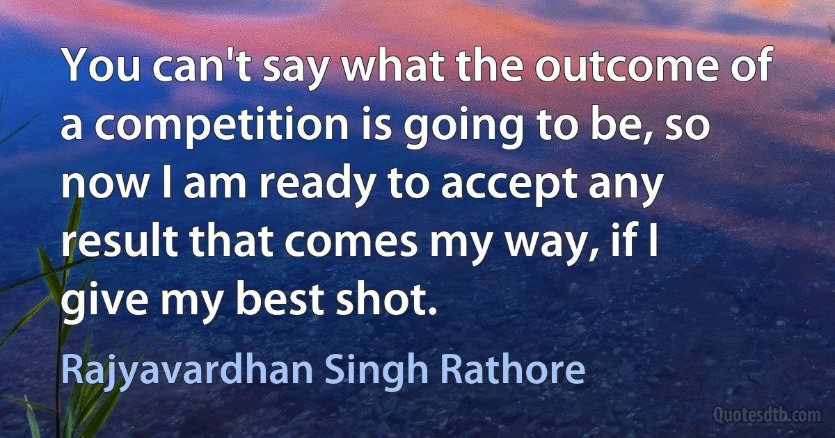 You can't say what the outcome of a competition is going to be, so now I am ready to accept any result that comes my way, if I give my best shot. (Rajyavardhan Singh Rathore)