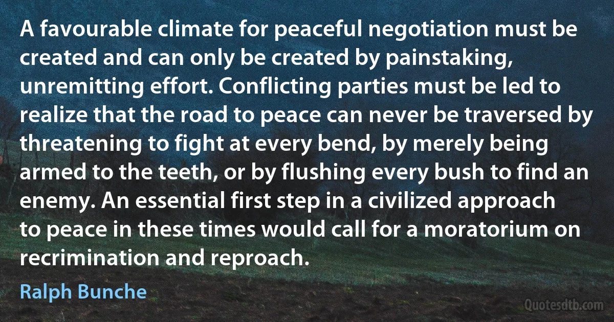 A favourable climate for peaceful negotiation must be created and can only be created by painstaking, unremitting effort. Conflicting parties must be led to realize that the road to peace can never be traversed by threatening to fight at every bend, by merely being armed to the teeth, or by flushing every bush to find an enemy. An essential first step in a civilized approach to peace in these times would call for a moratorium on recrimination and reproach. (Ralph Bunche)