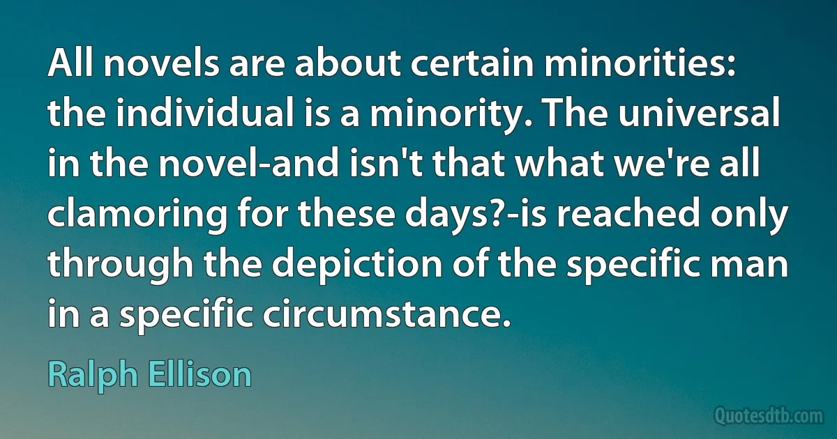 All novels are about certain minorities: the individual is a minority. The universal in the novel-and isn't that what we're all clamoring for these days?-is reached only through the depiction of the specific man in a specific circumstance. (Ralph Ellison)