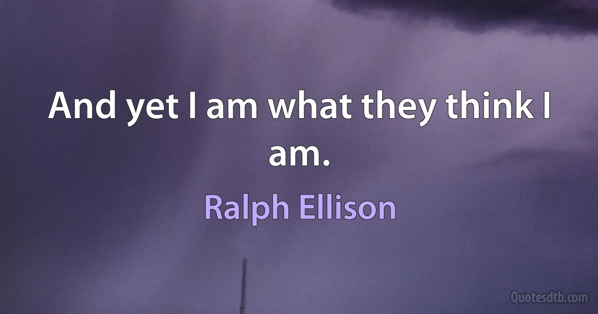 And yet I am what they think I am. (Ralph Ellison)