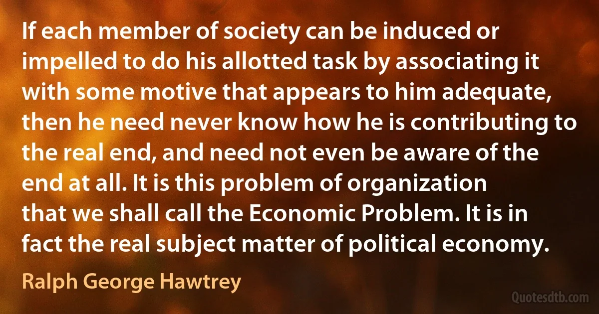 If each member of society can be induced or impelled to do his allotted task by associating it with some motive that appears to him adequate, then he need never know how he is contributing to the real end, and need not even be aware of the end at all. It is this problem of organization that we shall call the Economic Problem. It is in fact the real subject matter of political economy. (Ralph George Hawtrey)