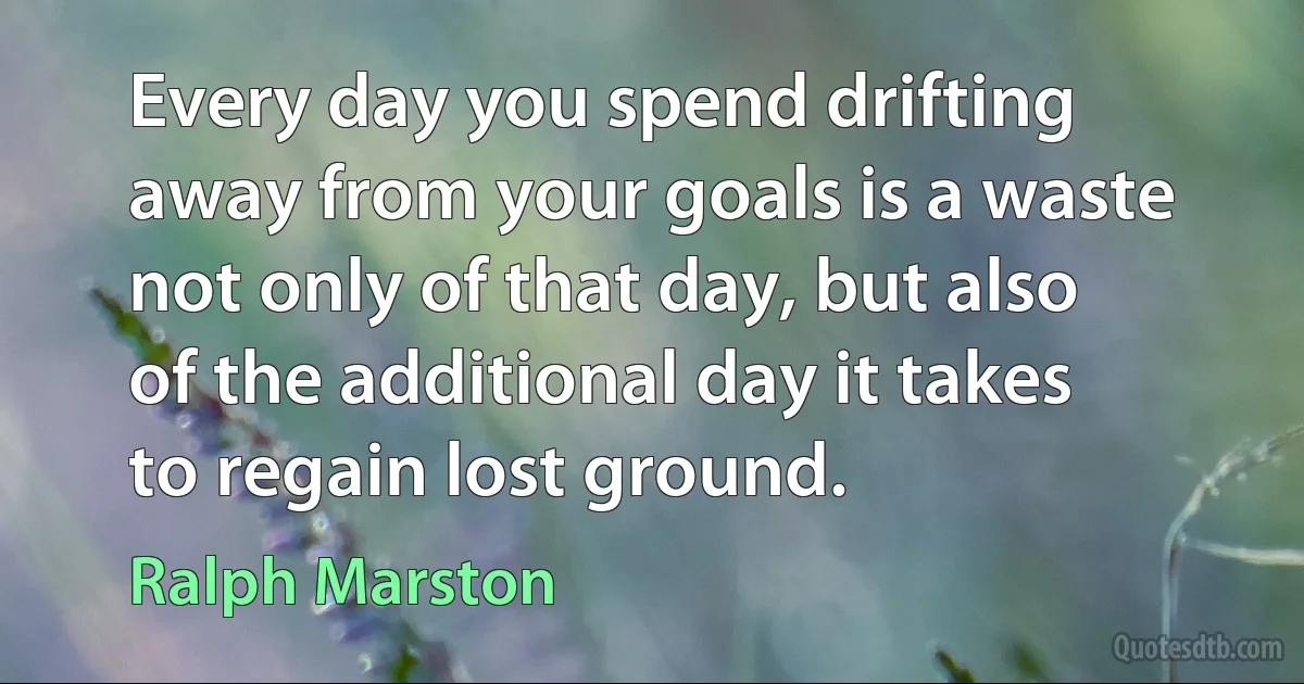 Every day you spend drifting away from your goals is a waste not only of that day, but also of the additional day it takes to regain lost ground. (Ralph Marston)