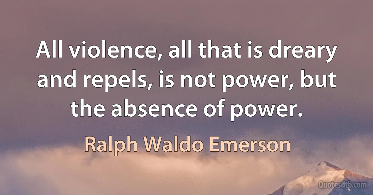 All violence, all that is dreary and repels, is not power, but the absence of power. (Ralph Waldo Emerson)