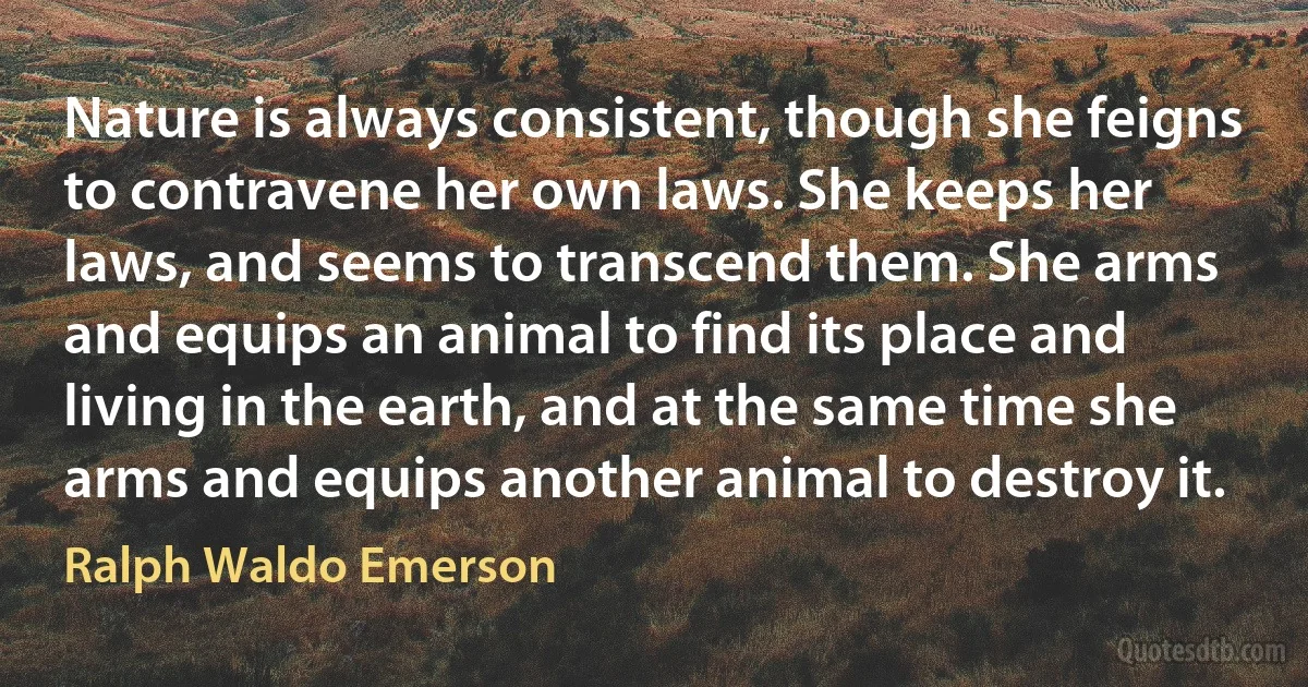 Nature is always consistent, though she feigns to contravene her own laws. She keeps her laws, and seems to transcend them. She arms and equips an animal to find its place and living in the earth, and at the same time she arms and equips another animal to destroy it. (Ralph Waldo Emerson)