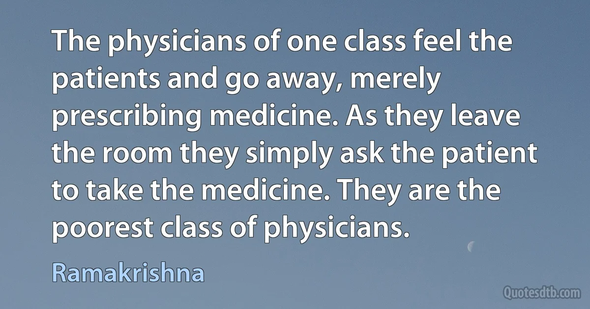 The physicians of one class feel the patients and go away, merely prescribing medicine. As they leave the room they simply ask the patient to take the medicine. They are the poorest class of physicians. (Ramakrishna)