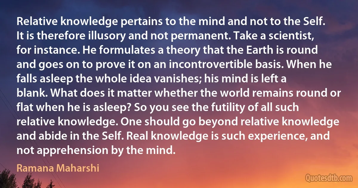 Relative knowledge pertains to the mind and not to the Self. It is therefore illusory and not permanent. Take a scientist, for instance. He formulates a theory that the Earth is round and goes on to prove it on an incontrovertible basis. When he falls asleep the whole idea vanishes; his mind is left a blank. What does it matter whether the world remains round or flat when he is asleep? So you see the futility of all such relative knowledge. One should go beyond relative knowledge and abide in the Self. Real knowledge is such experience, and not apprehension by the mind. (Ramana Maharshi)