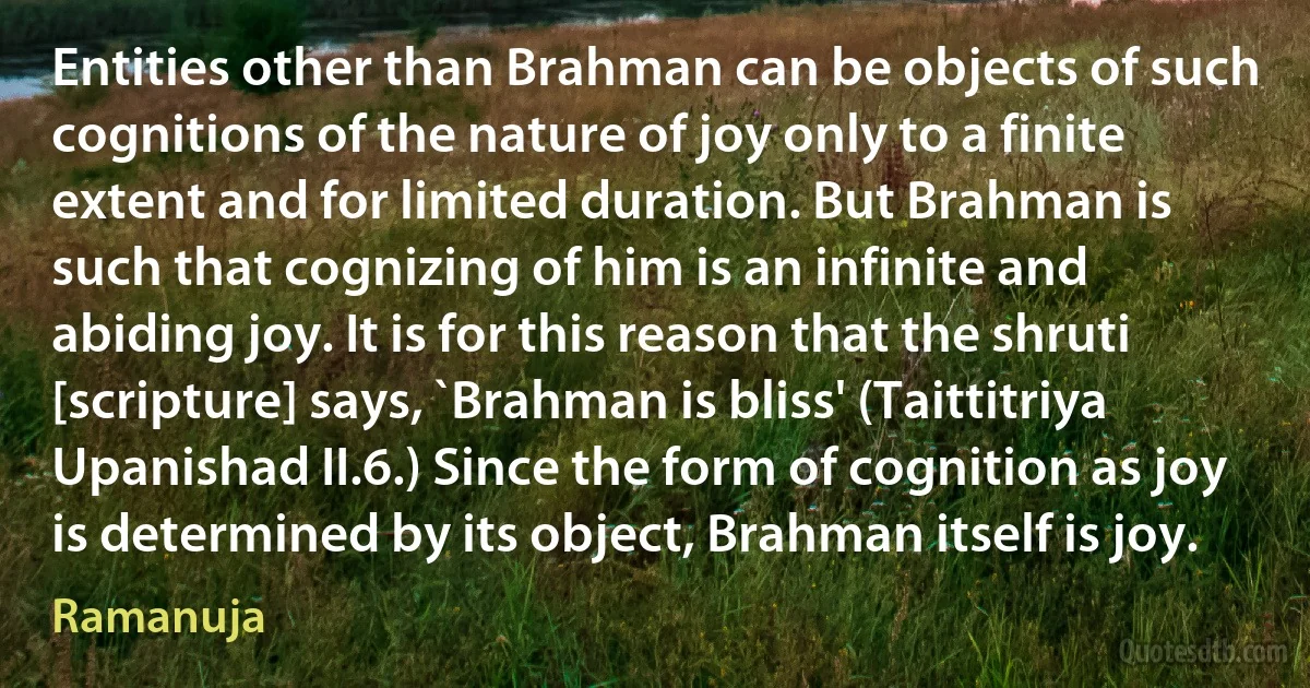 Entities other than Brahman can be objects of such cognitions of the nature of joy only to a finite extent and for limited duration. But Brahman is such that cognizing of him is an infinite and abiding joy. It is for this reason that the shruti [scripture] says, `Brahman is bliss' (Taittitriya Upanishad II.6.) Since the form of cognition as joy is determined by its object, Brahman itself is joy. (Ramanuja)