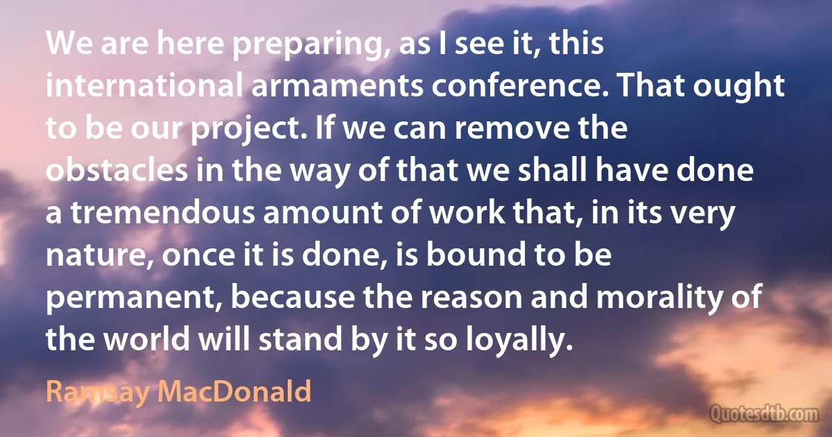 We are here preparing, as I see it, this international armaments conference. That ought to be our project. If we can remove the obstacles in the way of that we shall have done a tremendous amount of work that, in its very nature, once it is done, is bound to be permanent, because the reason and morality of the world will stand by it so loyally. (Ramsay MacDonald)