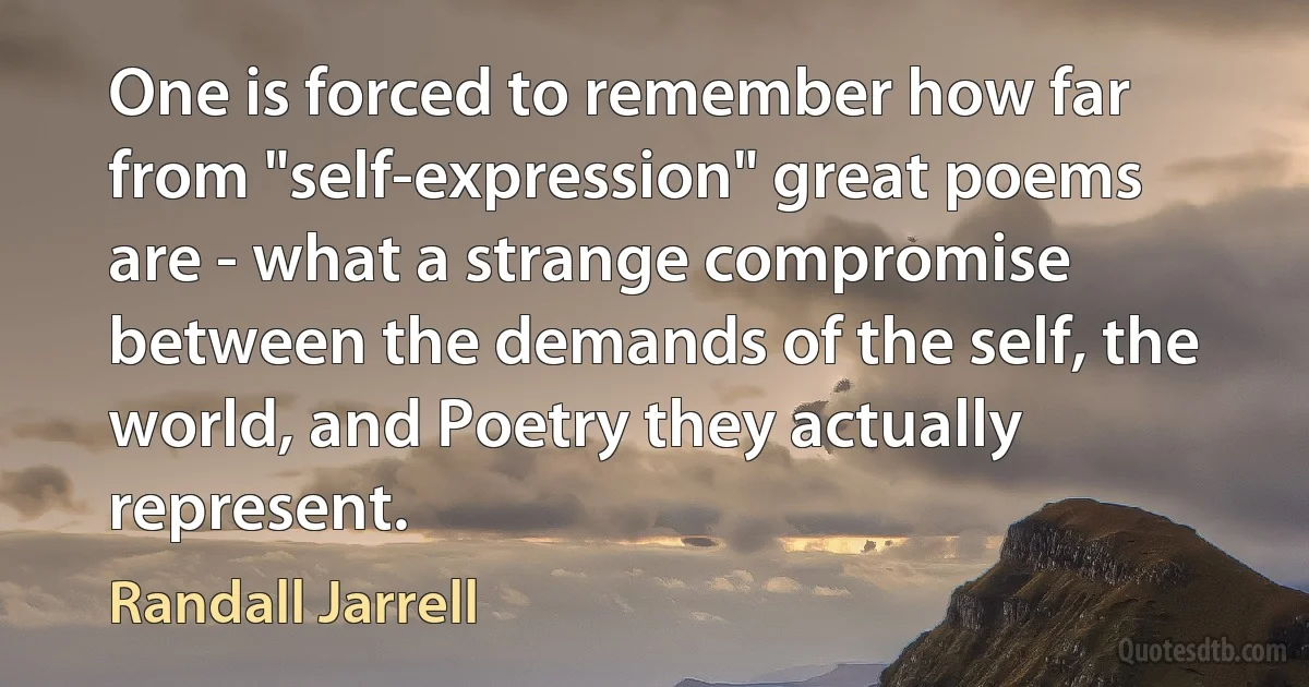 One is forced to remember how far from "self-expression" great poems are - what a strange compromise between the demands of the self, the world, and Poetry they actually represent. (Randall Jarrell)