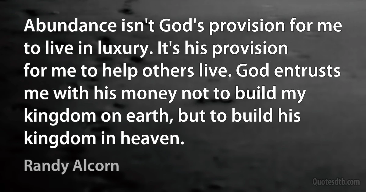 Abundance isn't God's provision for me to live in luxury. It's his provision for me to help others live. God entrusts me with his money not to build my kingdom on earth, but to build his kingdom in heaven. (Randy Alcorn)