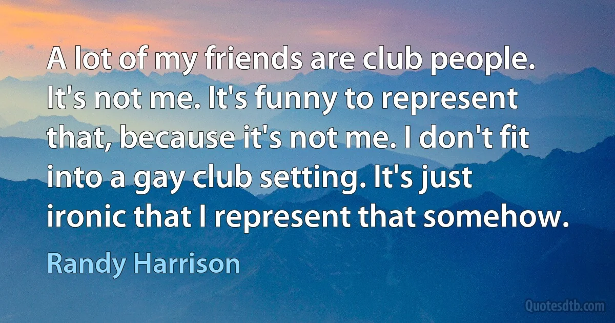 A lot of my friends are club people. It's not me. It's funny to represent that, because it's not me. I don't fit into a gay club setting. It's just ironic that I represent that somehow. (Randy Harrison)