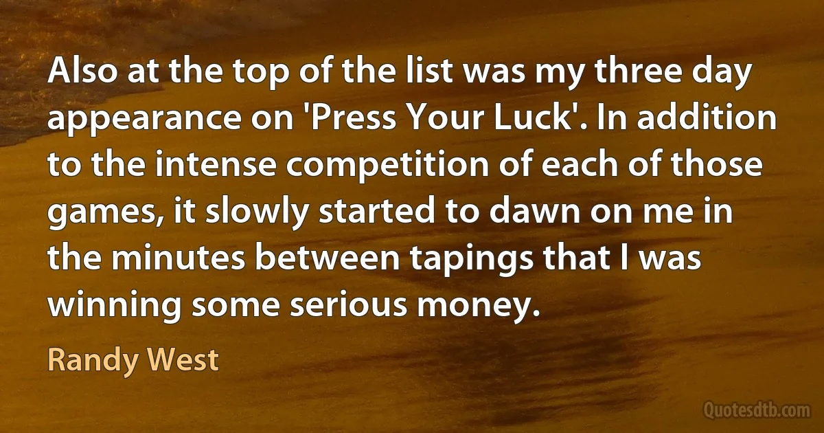 Also at the top of the list was my three day appearance on 'Press Your Luck'. In addition to the intense competition of each of those games, it slowly started to dawn on me in the minutes between tapings that I was winning some serious money. (Randy West)