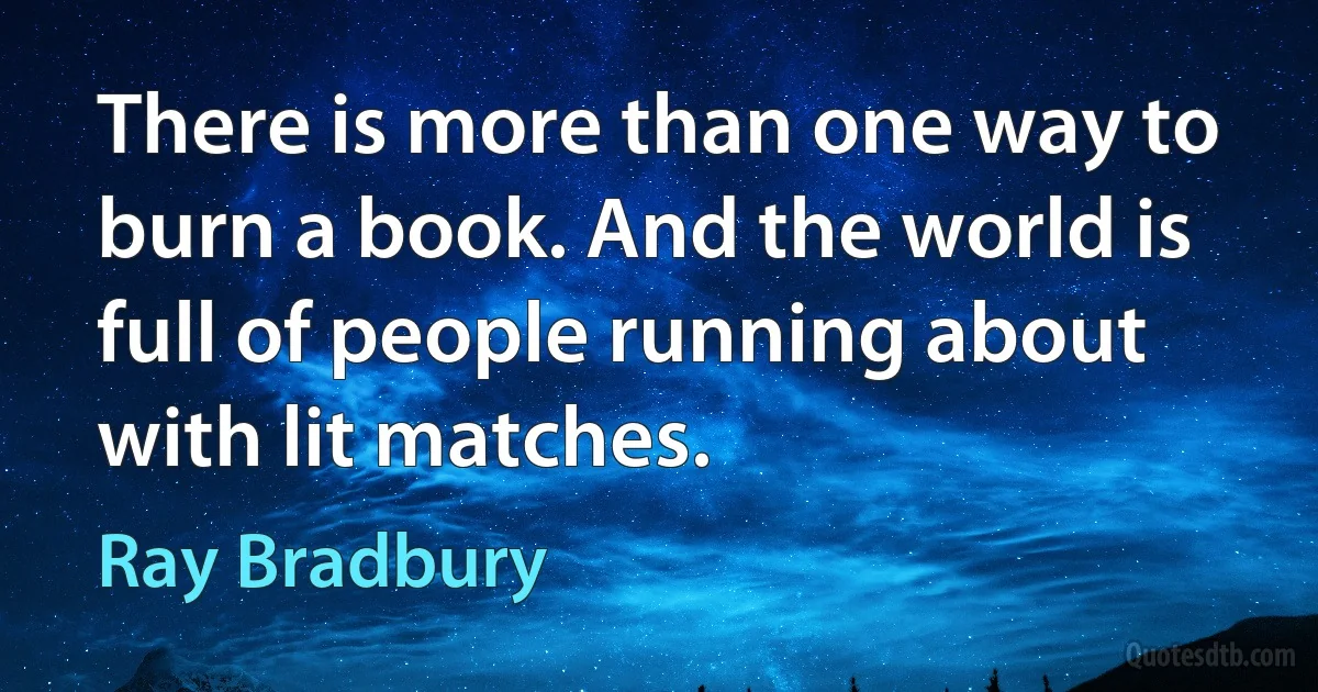 There is more than one way to burn a book. And the world is full of people running about with lit matches. (Ray Bradbury)