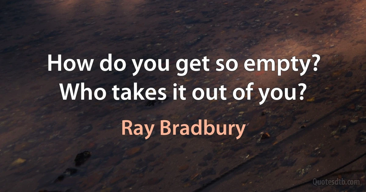 How do you get so empty? Who takes it out of you? (Ray Bradbury)