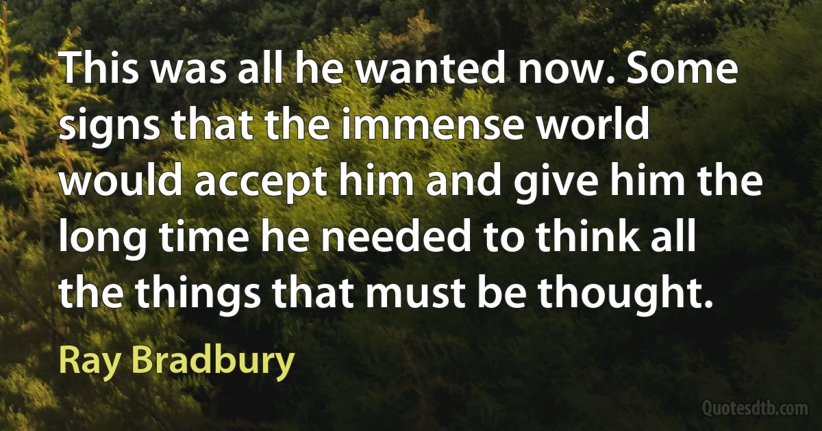 This was all he wanted now. Some signs that the immense world would accept him and give him the long time he needed to think all the things that must be thought. (Ray Bradbury)