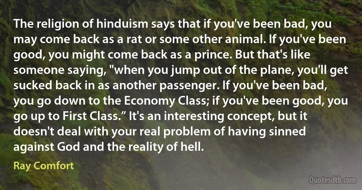 The religion of hinduism says that if you've been bad, you may come back as a rat or some other animal. If you've been good, you might come back as a prince. But that's like someone saying, "when you jump out of the plane, you'll get sucked back in as another passenger. If you've been bad, you go down to the Economy Class; if you've been good, you go up to First Class.” It's an interesting concept, but it doesn't deal with your real problem of having sinned against God and the reality of hell. (Ray Comfort)