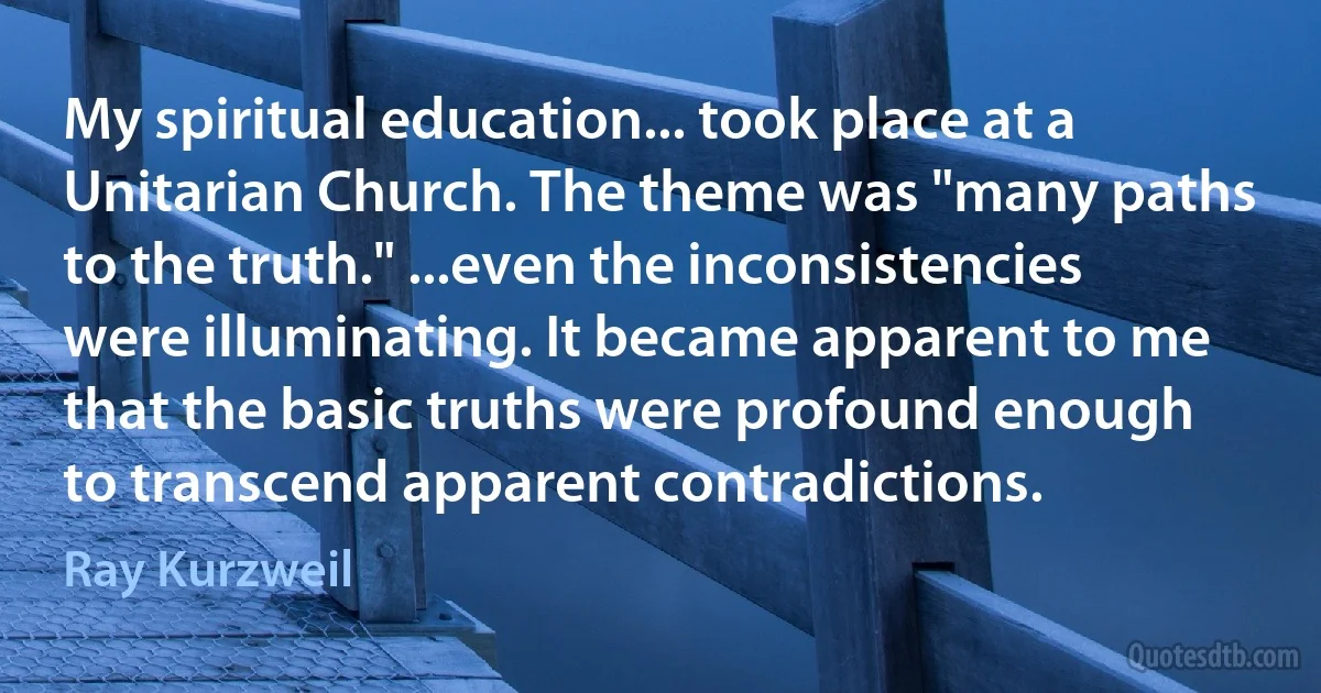 My spiritual education... took place at a Unitarian Church. The theme was "many paths to the truth." ...even the inconsistencies were illuminating. It became apparent to me that the basic truths were profound enough to transcend apparent contradictions. (Ray Kurzweil)