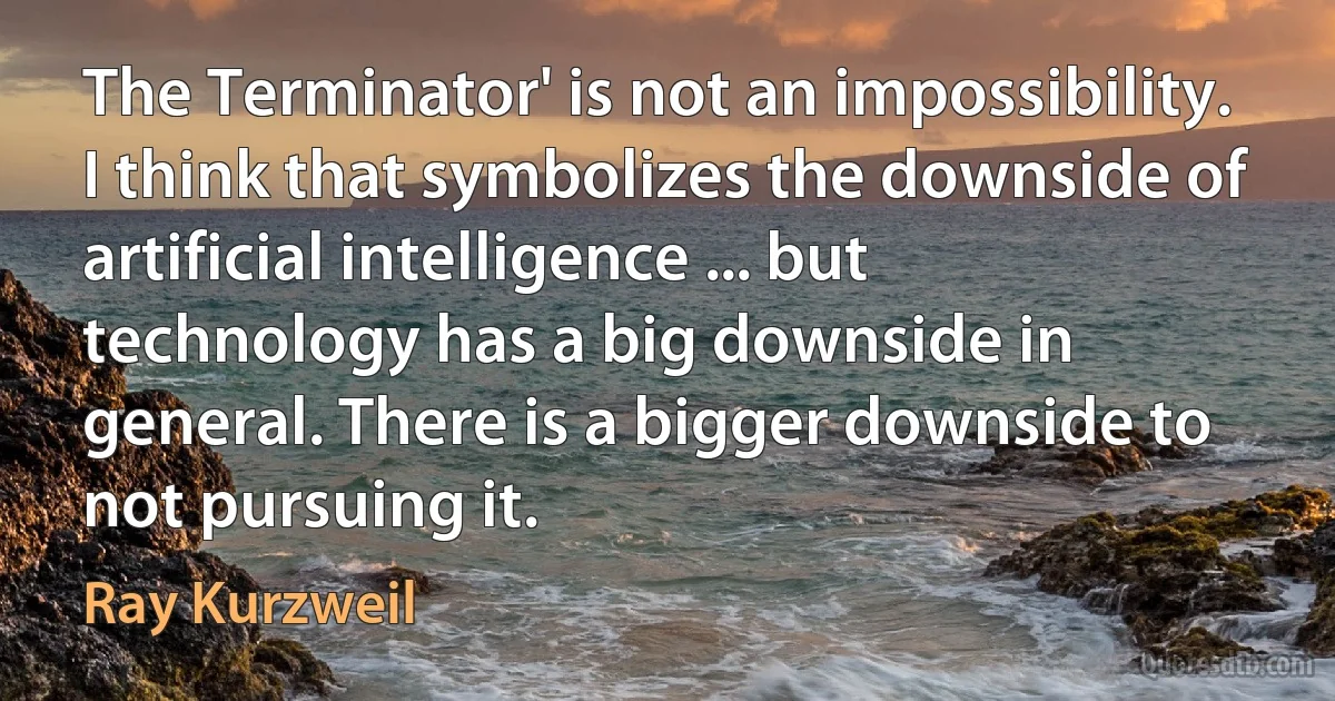 The Terminator' is not an impossibility. I think that symbolizes the downside of artificial intelligence ... but technology has a big downside in general. There is a bigger downside to not pursuing it. (Ray Kurzweil)