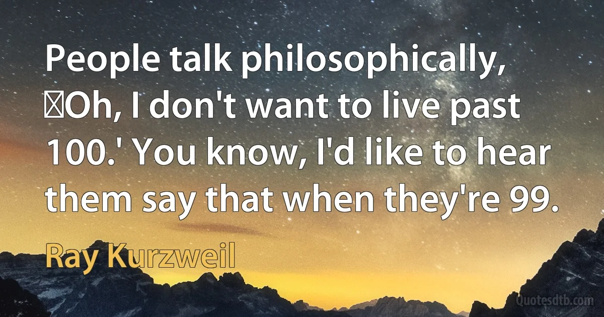 People talk philosophically, Oh, I don't want to live past 100.' You know, I'd like to hear them say that when they're 99. (Ray Kurzweil)