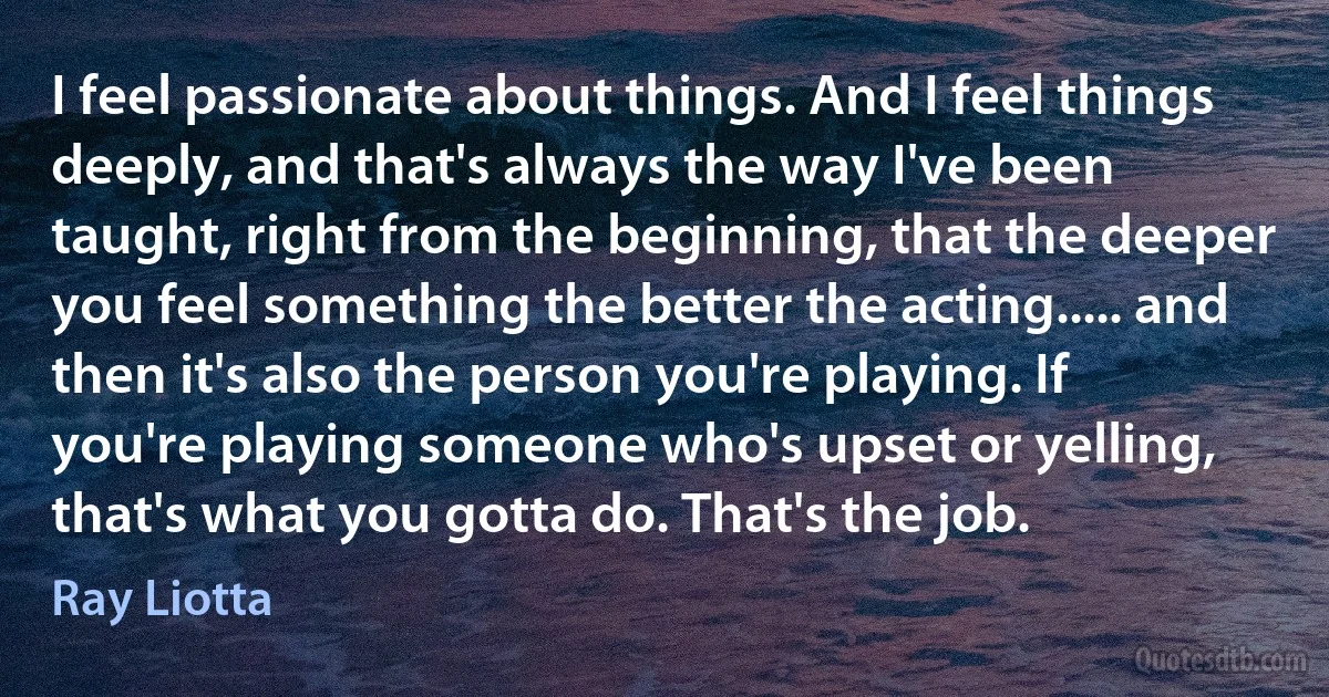 I feel passionate about things. And I feel things deeply, and that's always the way I've been taught, right from the beginning, that the deeper you feel something the better the acting..... and then it's also the person you're playing. If you're playing someone who's upset or yelling, that's what you gotta do. That's the job. (Ray Liotta)