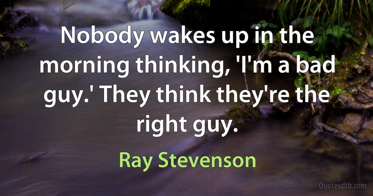 Nobody wakes up in the morning thinking, 'I'm a bad guy.' They think they're the right guy. (Ray Stevenson)