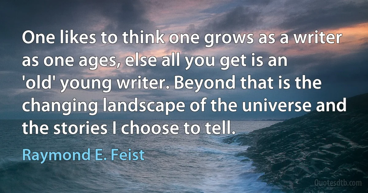 One likes to think one grows as a writer as one ages, else all you get is an 'old' young writer. Beyond that is the changing landscape of the universe and the stories I choose to tell. (Raymond E. Feist)